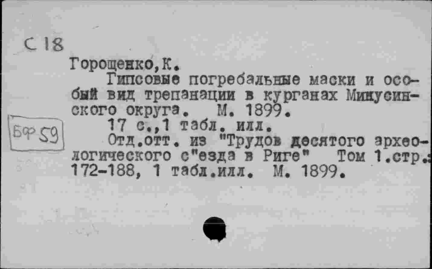 ﻿Горощежко,К.
Гипсовав погребальные маски и особый вид трепанации в курганах Минусинского округа. М. 1899.
17 с.,1 табл. илл.
Отд.отт. из "Трудов десятого археологического с"езда в Риге" Том 1.стр^ 172-188, 1 табл.илл. М. 1899.